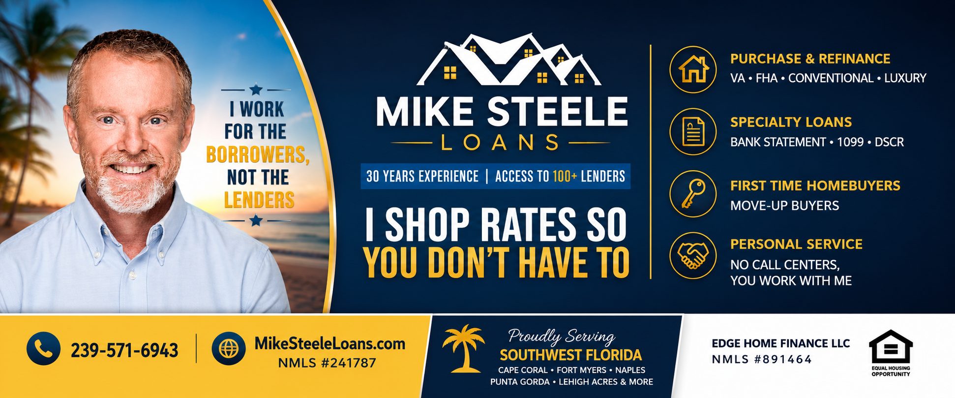 Mike Steele Loans — I work for the borrowers, not the lenders. 30 years experience, access to 100+ lenders. I shop rates so you don't have to. Purchase and refinance: VA, FHA, Conventional, Luxury. Specialty loans: Bank Statement, 1099, DSCR. First-time and move-up homebuyers. Personal service — no call centers. Proudly serving Southwest Florida: Cape Coral, Fort Myers, Naples, Punta Gorda, Lehigh Acres and more. Call 239-571-6943. Edge Home Finance LLC, NMLS #891464. Mike Steele NMLS #241787. Equal Housing Opportunity.